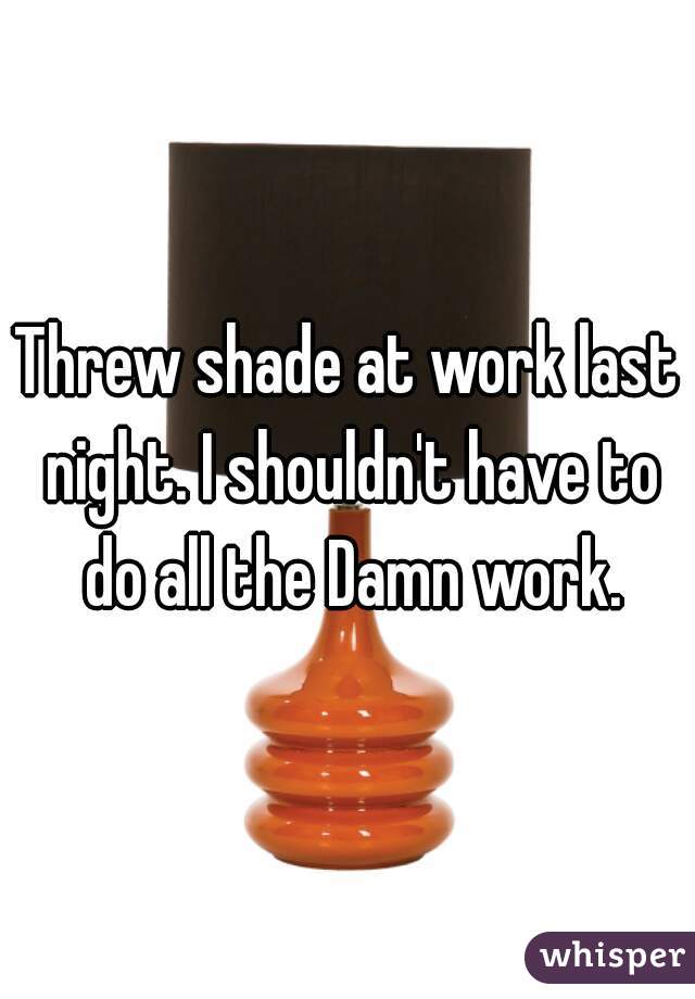 Threw shade at work last night. I shouldn't have to do all the Damn work.