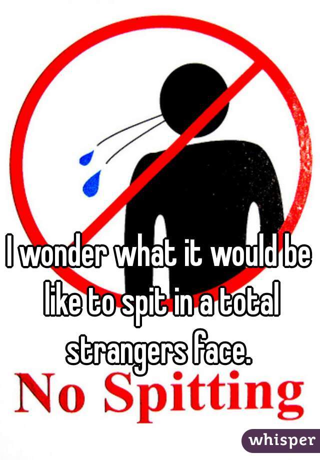 I wonder what it would be like to spit in a total strangers face. 