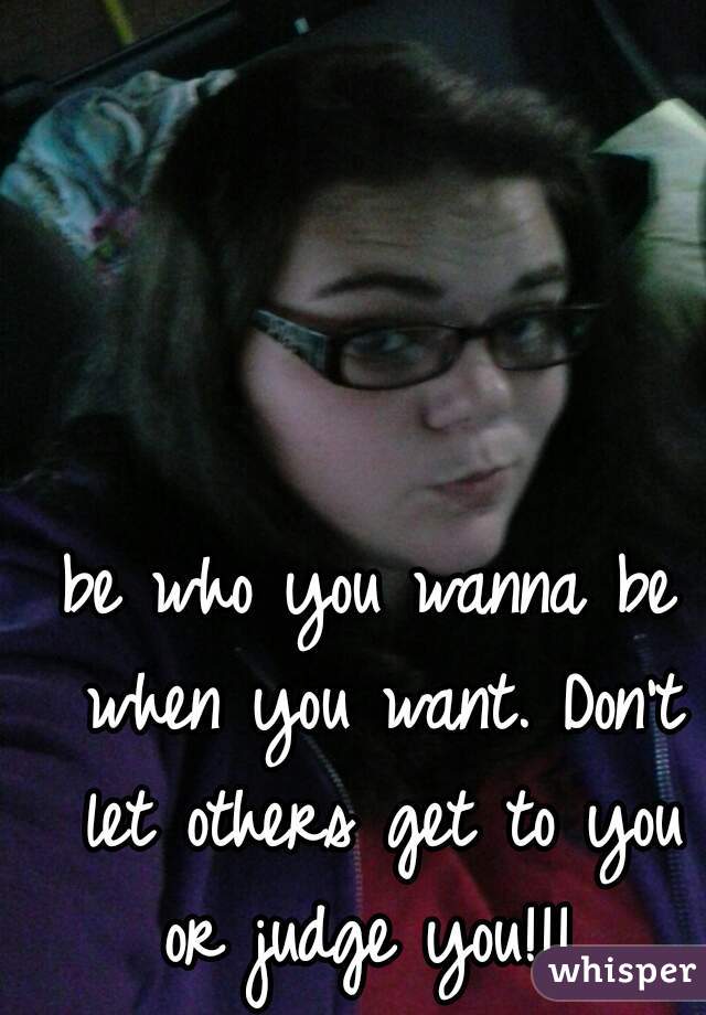 be who you wanna be when you want. Don't let others get to you or judge you!!! 