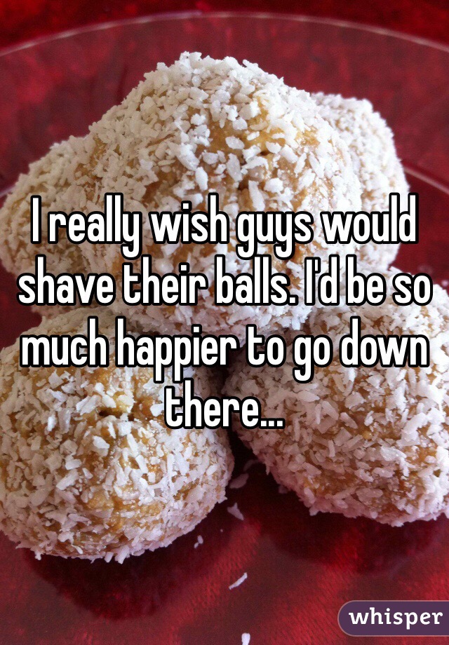 I really wish guys would shave their balls. I'd be so much happier to go down there...