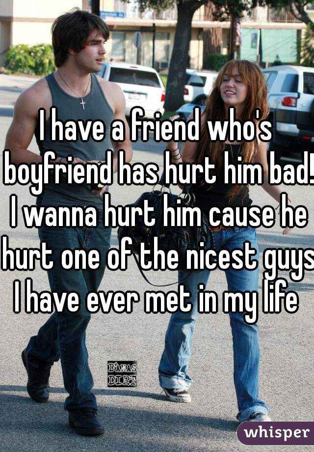 I have a friend who's boyfriend has hurt him bad! I wanna hurt him cause he hurt one of the nicest guys I have ever met in my life 