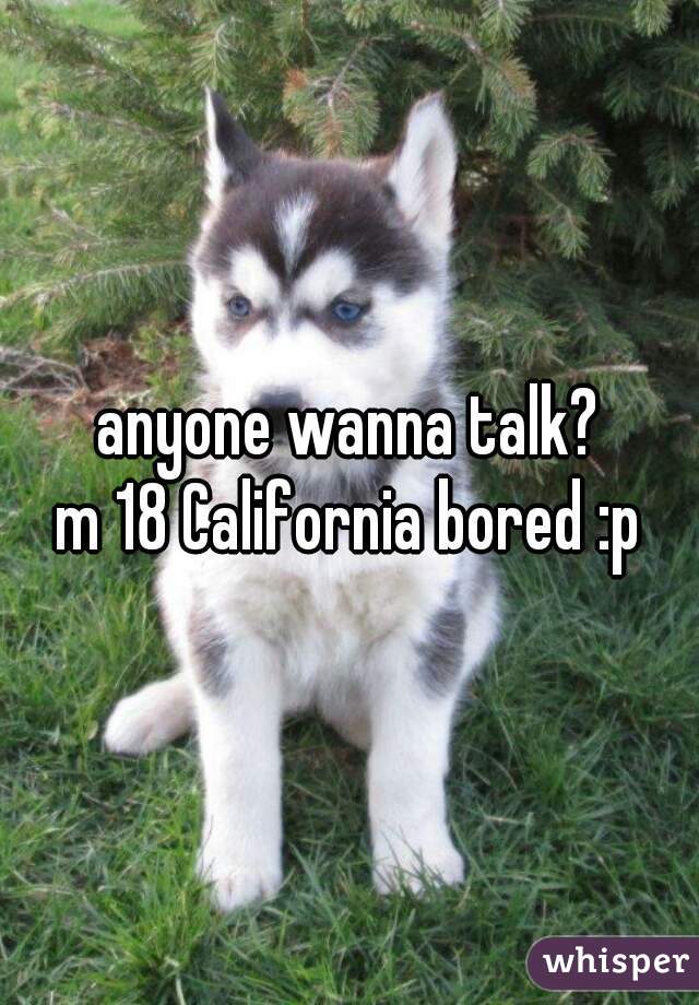 anyone wanna talk?
m 18 California bored :p