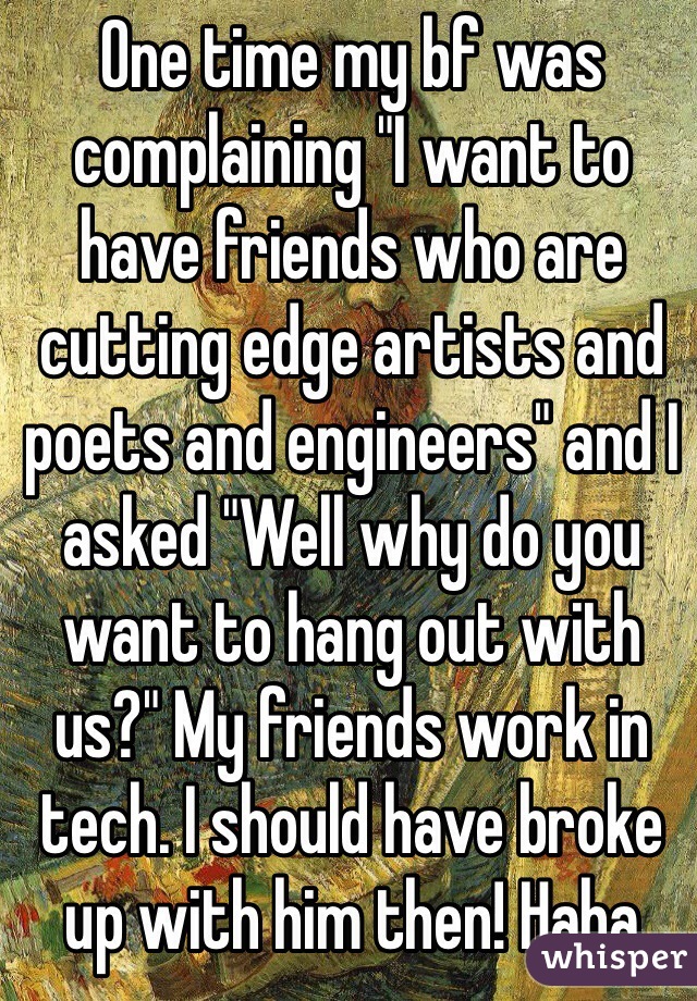 One time my bf was complaining "I want to have friends who are cutting edge artists and poets and engineers" and I asked "Well why do you want to hang out with us?" My friends work in tech. I should have broke up with him then! Haha 