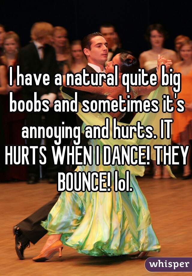 I have a natural quite big boobs and sometimes it's annoying and hurts. IT HURTS WHEN I DANCE! THEY BOUNCE! lol. 