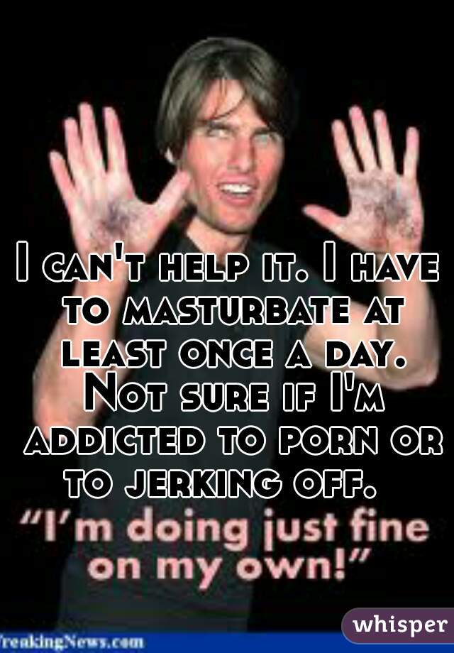 I can't help it. I have to masturbate at least once a day. Not sure if I'm addicted to porn or to jerking off.  