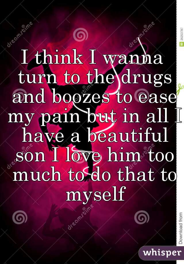 I think I wanna turn to the drugs and boozes to ease my pain but in all I have a beautiful son I love him too much to do that to myself