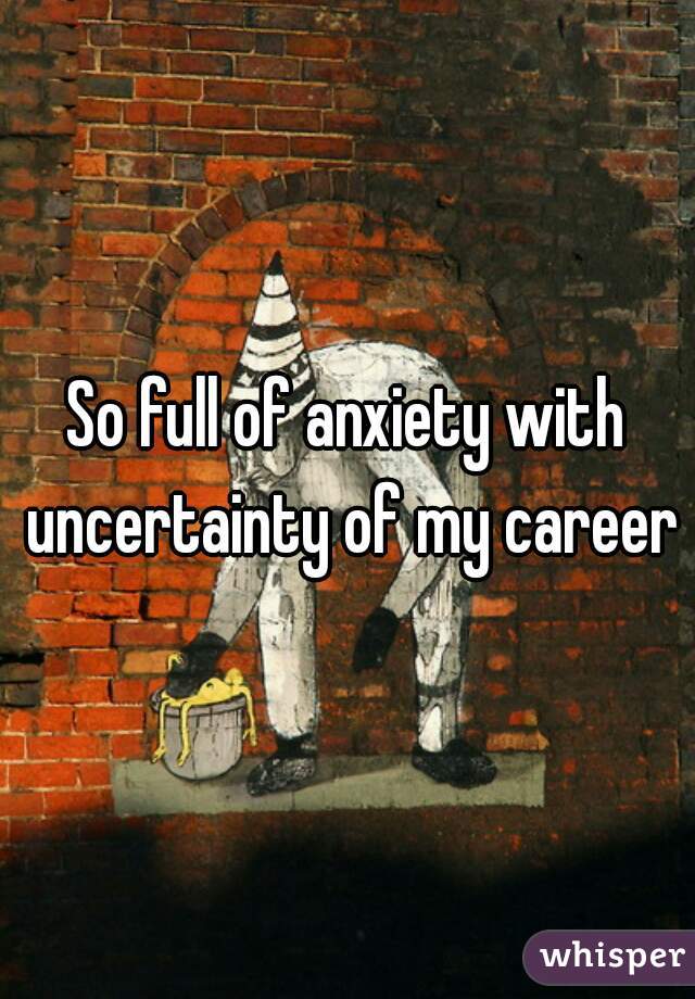 So full of anxiety with uncertainty of my career