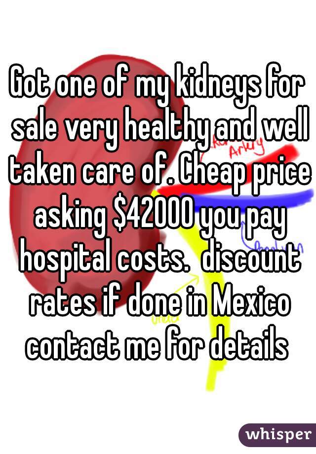 Got one of my kidneys for sale very healthy and well taken care of. Cheap price asking $42000 you pay hospital costs.  discount rates if done in Mexico contact me for details 