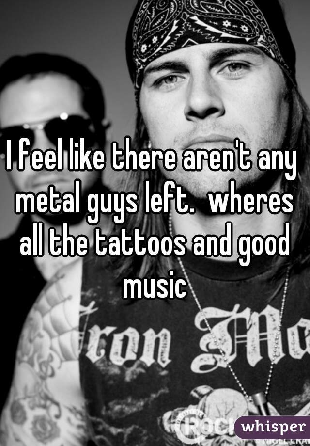 I feel like there aren't any metal guys left.  wheres all the tattoos and good music