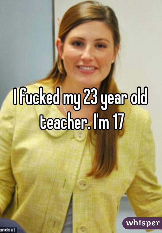 I fucked my 23 year old teacher. I'm 17