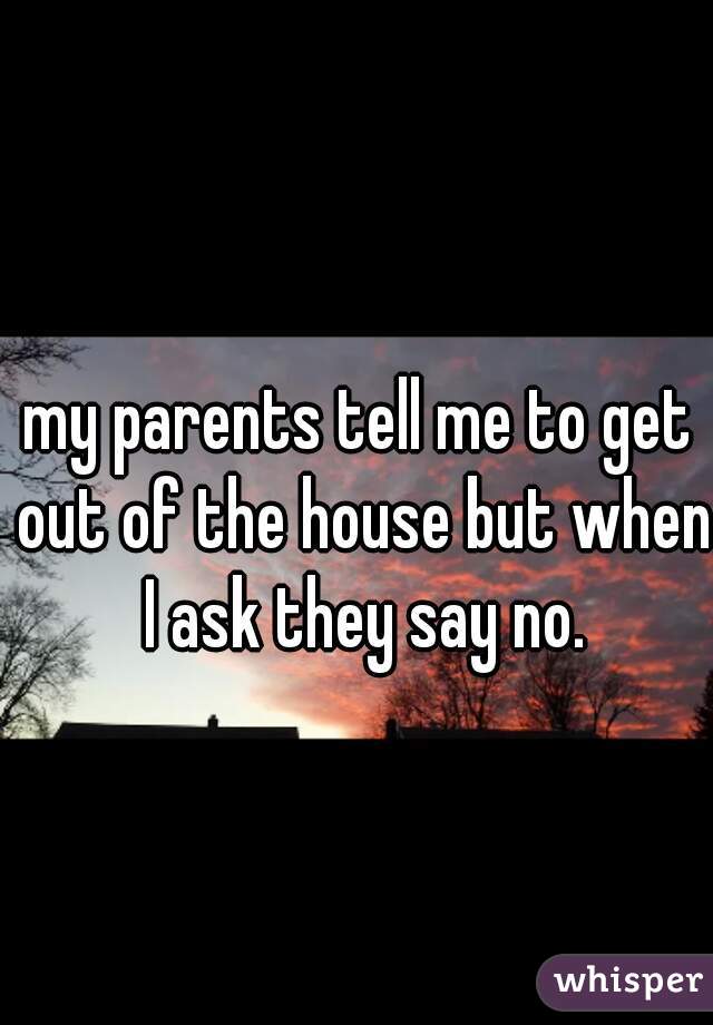 my parents tell me to get out of the house but when I ask they say no.
