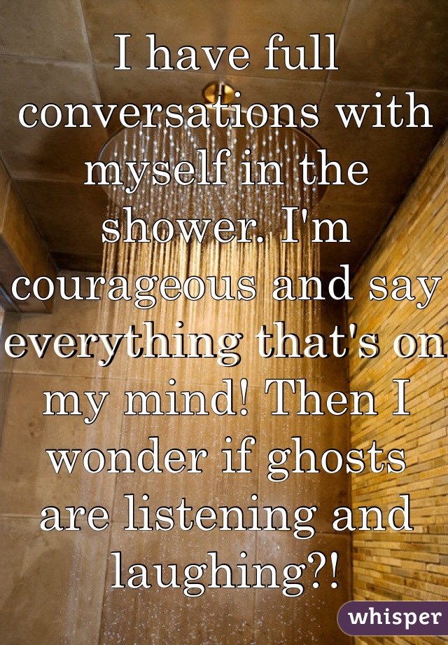 I have full conversations with myself in the shower. I'm courageous and say everything that's on my mind! Then I wonder if ghosts are listening and laughing?!