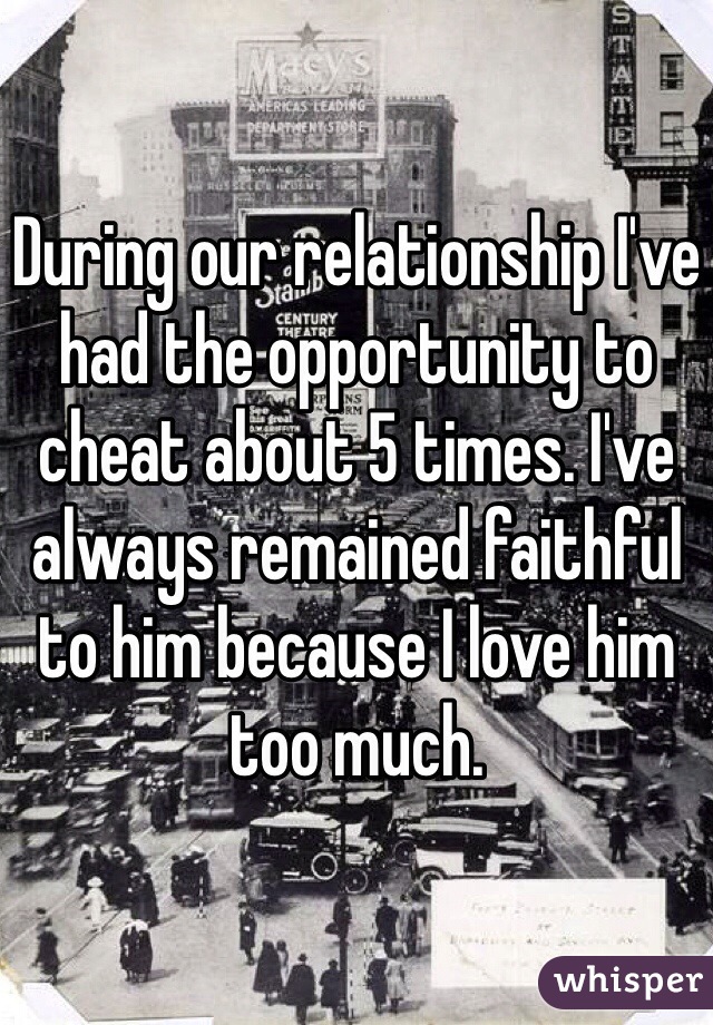 During our relationship I've had the opportunity to cheat about 5 times. I've always remained faithful to him because I love him too much. 