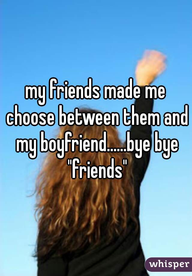 my friends made me choose between them and my boyfriend......bye bye "friends"