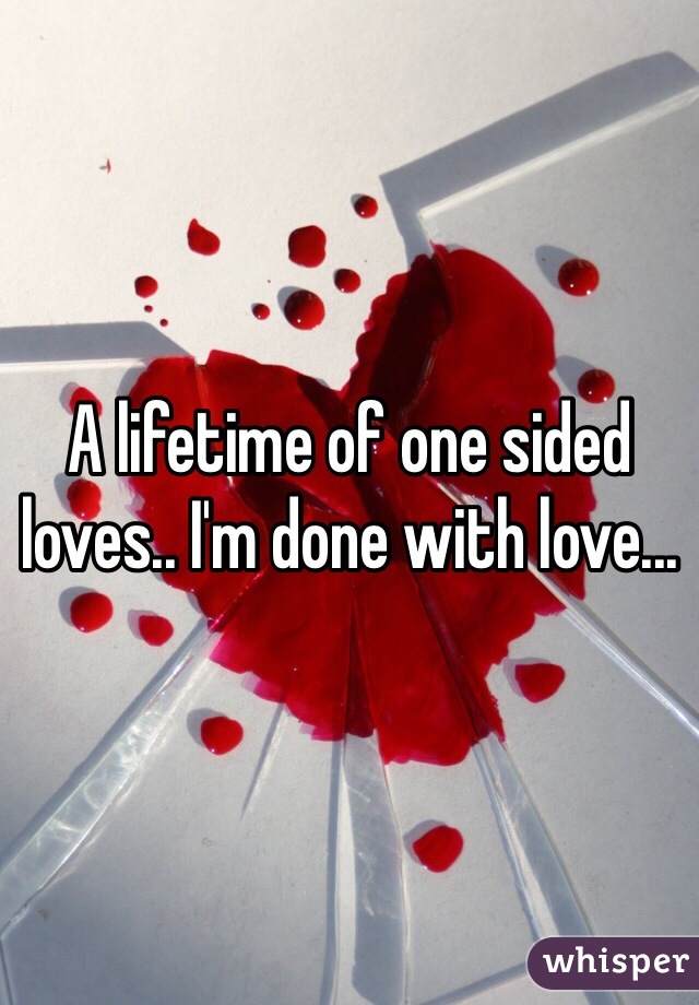 A lifetime of one sided loves.. I'm done with love...