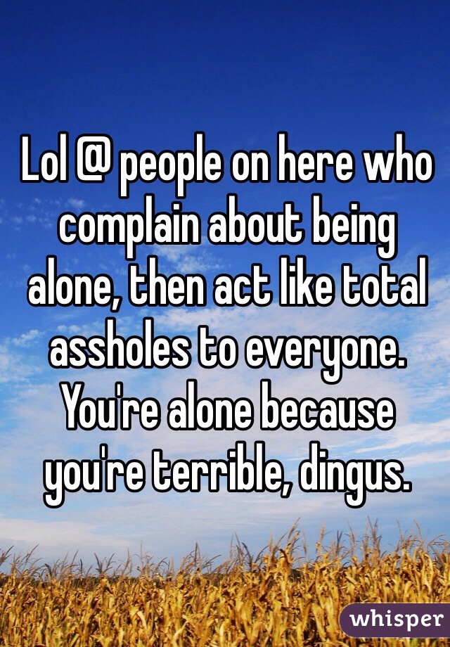 Lol @ people on here who complain about being alone, then act like total assholes to everyone. You're alone because you're terrible, dingus.