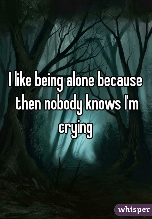 I like being alone because then nobody knows I'm crying 