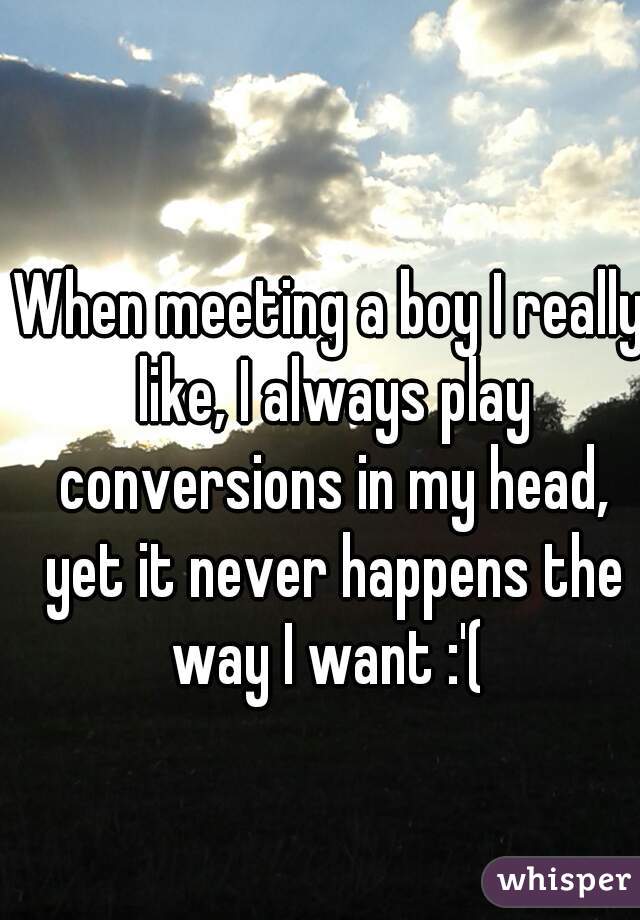 When meeting a boy I really like, I always play conversions in my head, yet it never happens the way I want :'( 