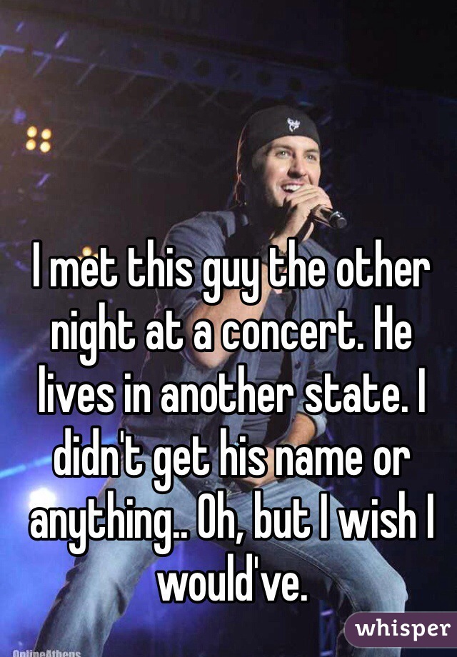 I met this guy the other night at a concert. He lives in another state. I didn't get his name or anything.. Oh, but I wish I would've. 