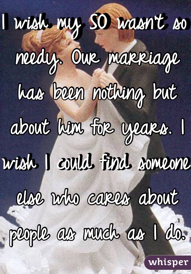 I wish my SO wasn't so needy. Our marriage has been nothing but about him for years. I wish I could find someone else who cares about people as much as I do. 