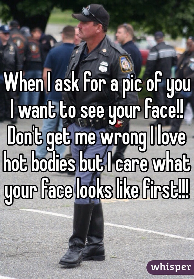 When I ask for a pic of you I want to see your face!!  Don't get me wrong I love hot bodies but I care what your face looks like first!!!