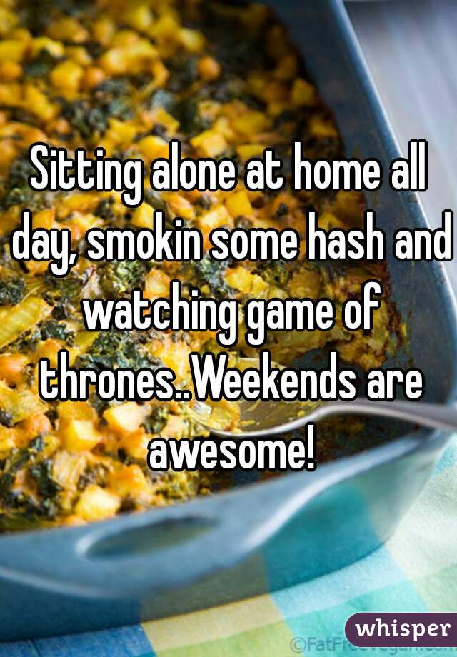 Sitting alone at home all day, smokin some hash and watching game of thrones..Weekends are awesome!