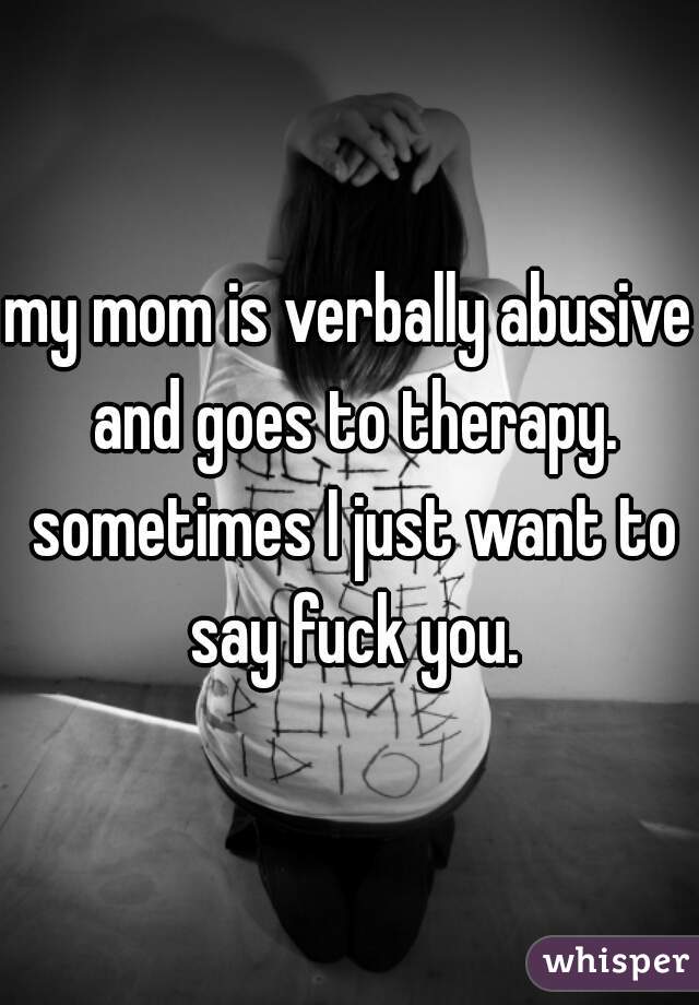 my mom is verbally abusive and goes to therapy. sometimes I just want to say fuck you.