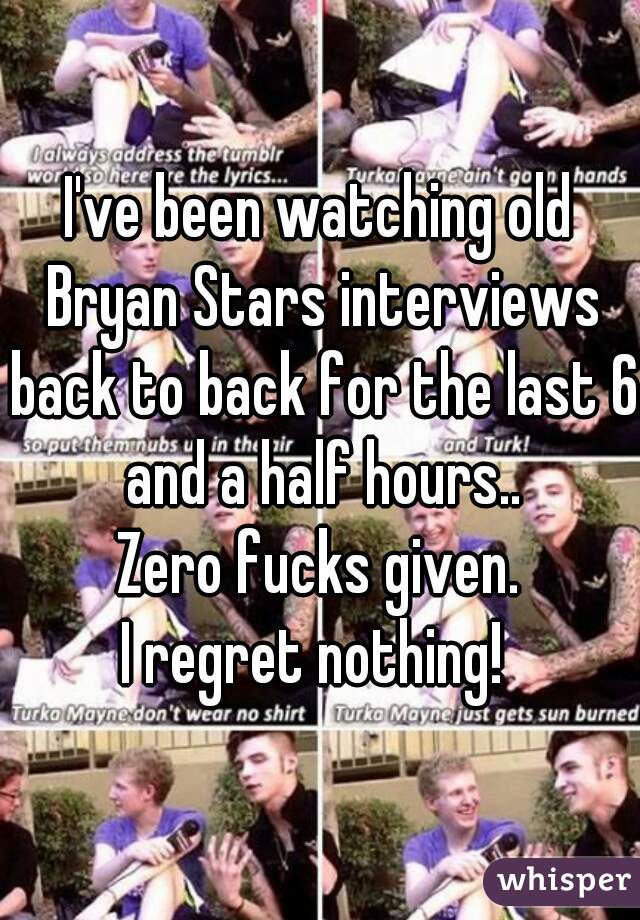 I've been watching old Bryan Stars interviews back to back for the last 6 and a half hours..
Zero fucks given.
I regret nothing! 