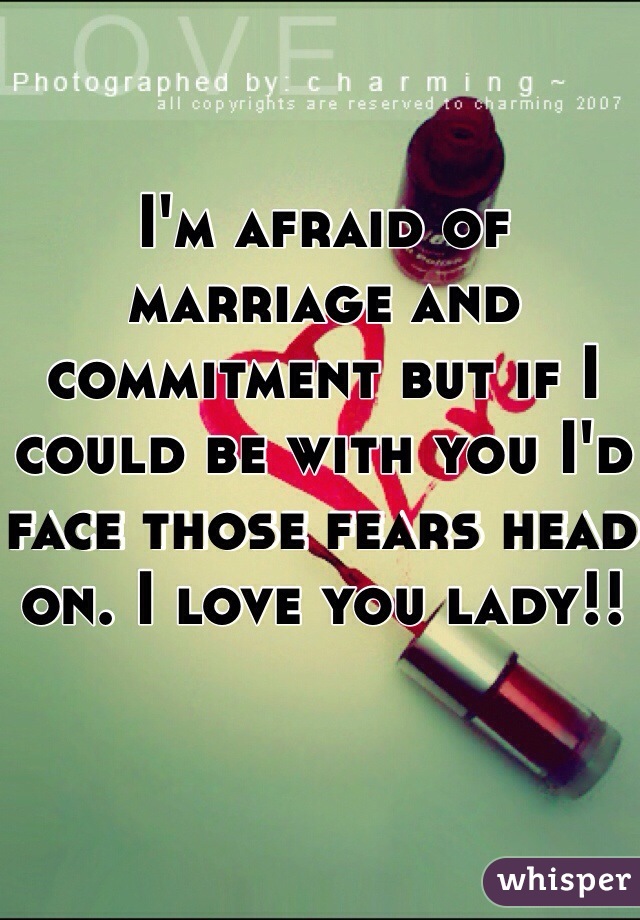 I'm afraid of marriage and commitment but if I could be with you I'd face those fears head on. I love you lady!!