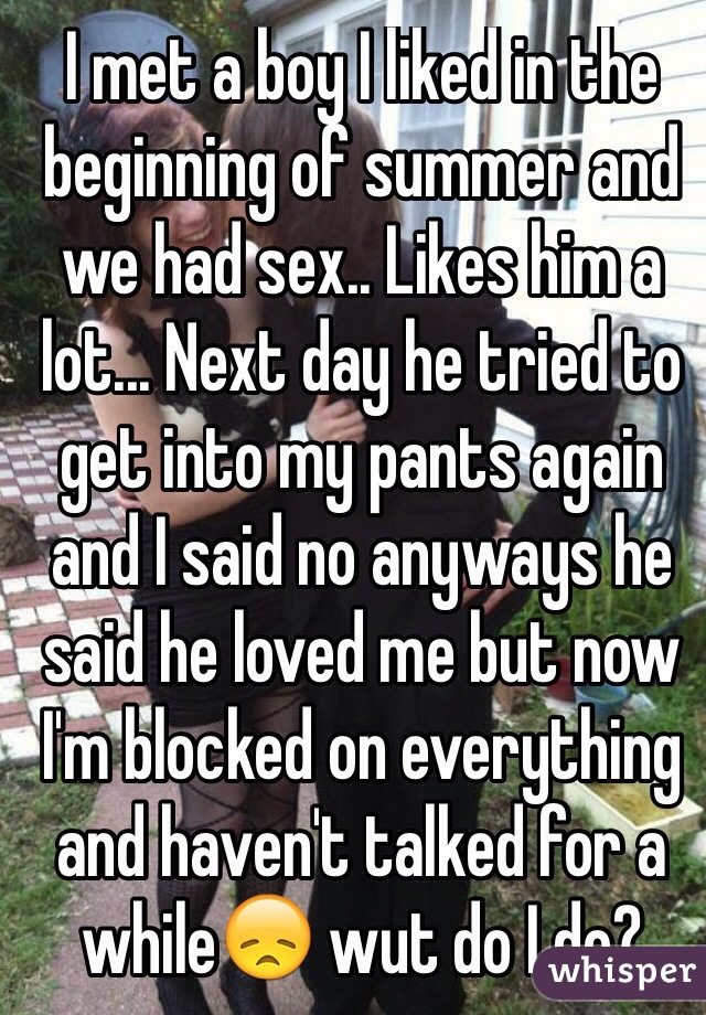 I met a boy I liked in the beginning of summer and we had sex.. Likes him a lot... Next day he tried to get into my pants again and I said no anyways he said he loved me but now I'm blocked on everything and haven't talked for a while😞 wut do I do?

