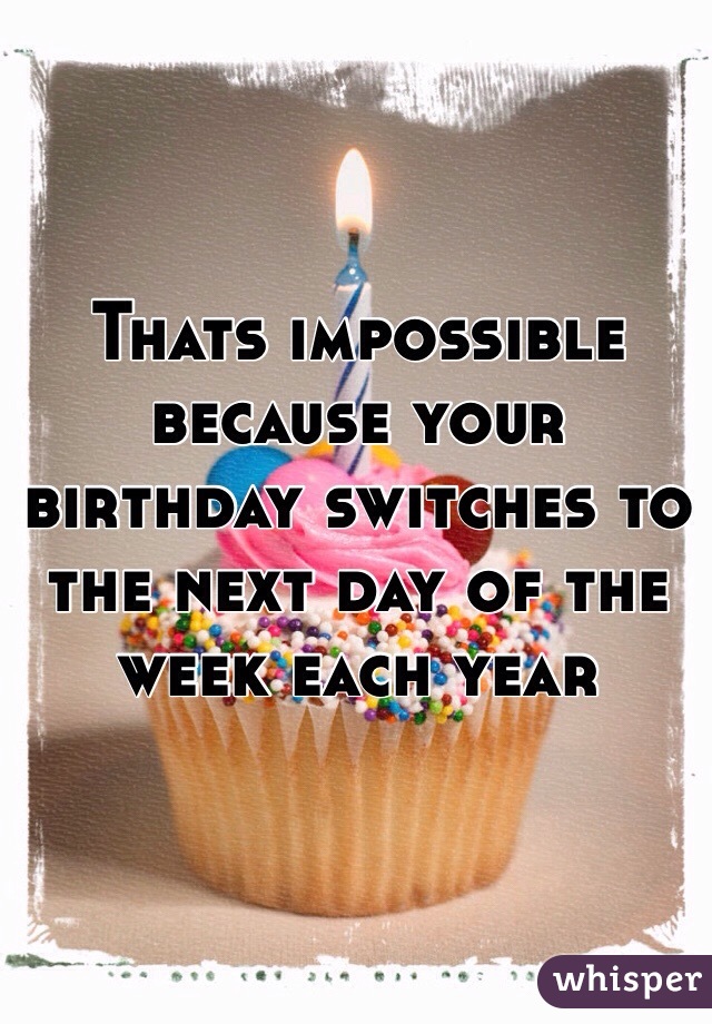 Thats impossible because your birthday switches to the next day of the week each year