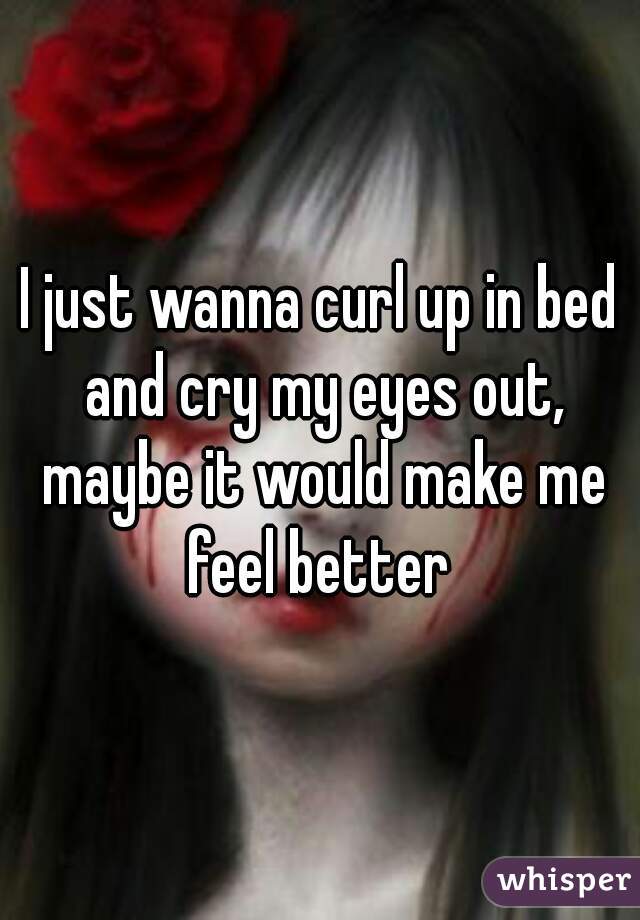 I just wanna curl up in bed and cry my eyes out, maybe it would make me feel better 