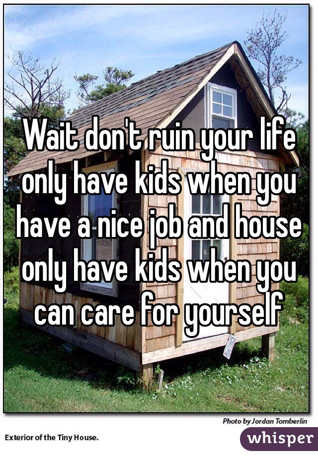 Wait don't ruin your life only have kids when you have a nice job and house only have kids when you can care for yourself