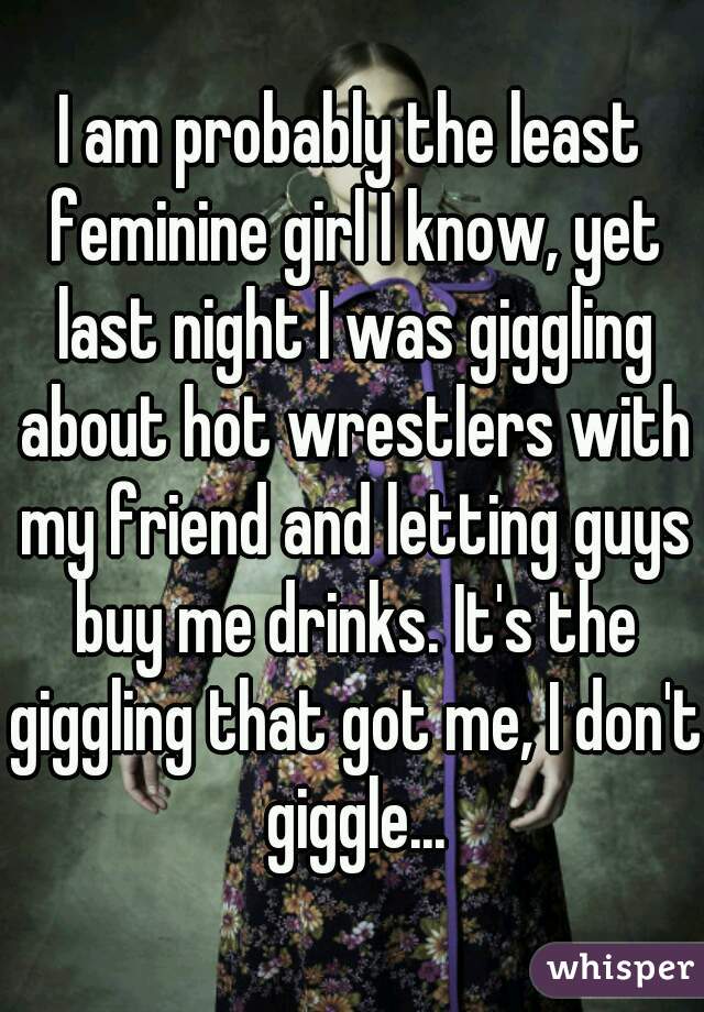 I am probably the least feminine girl I know, yet last night I was giggling about hot wrestlers with my friend and letting guys buy me drinks. It's the giggling that got me, I don't giggle...