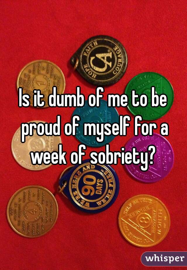 Is it dumb of me to be proud of myself for a week of sobriety? 