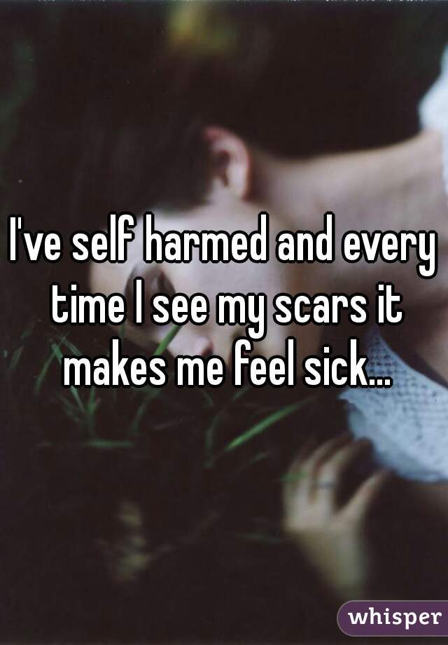 I've self harmed and every time I see my scars it makes me feel sick...
