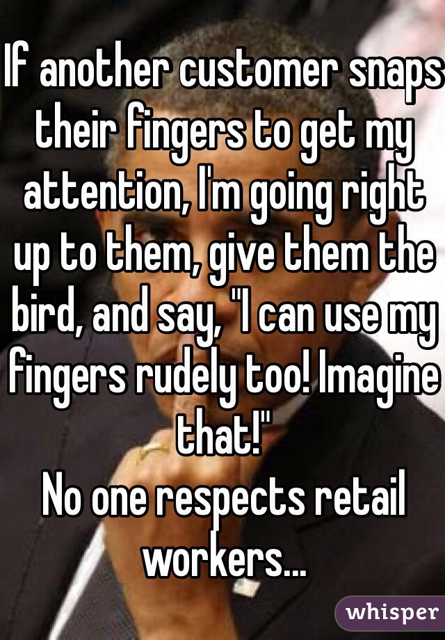 If another customer snaps their fingers to get my attention, I'm going right up to them, give them the bird, and say, "I can use my fingers rudely too! Imagine that!" 
No one respects retail workers... 