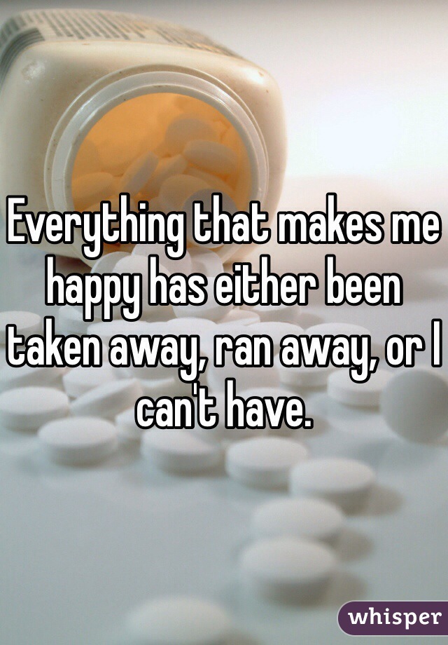 Everything that makes me happy has either been taken away, ran away, or I can't have.
