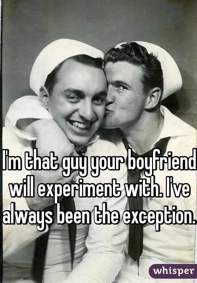 I'm that guy your boyfriend will experiment with. I've always been the exception. 