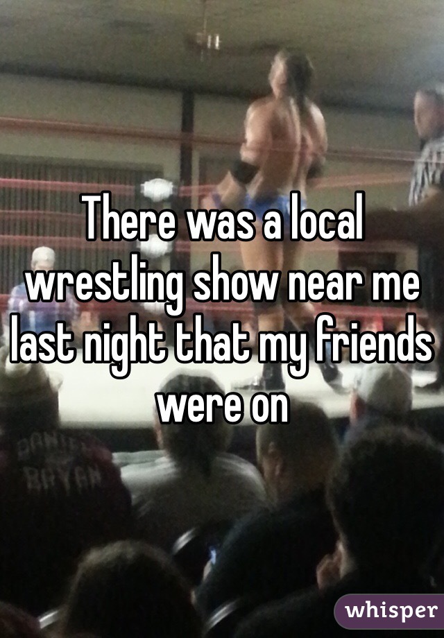 There was a local wrestling show near me last night that my friends were on