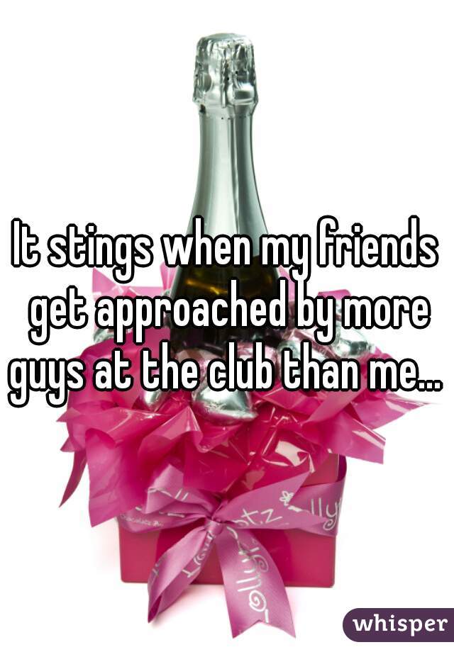 It stings when my friends get approached by more guys at the club than me... 