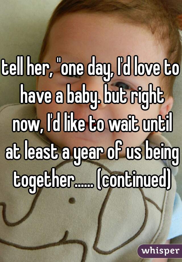 tell her, "one day, I'd love to have a baby. but right now, I'd like to wait until at least a year of us being together...... (continued)