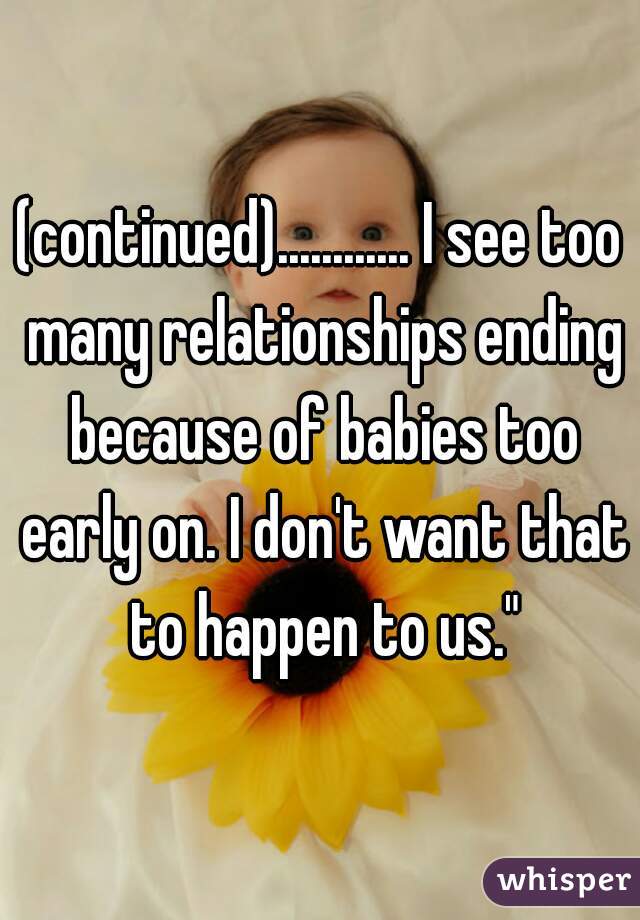 (continued)............ I see too many relationships ending because of babies too early on. I don't want that to happen to us."