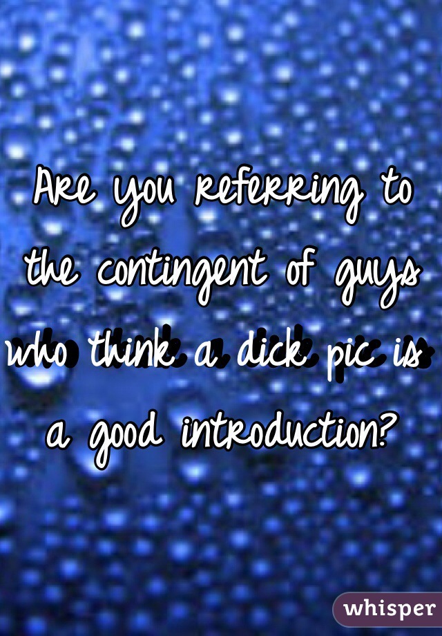 Are you referring to the contingent of guys who think a dick pic is a good introduction? 