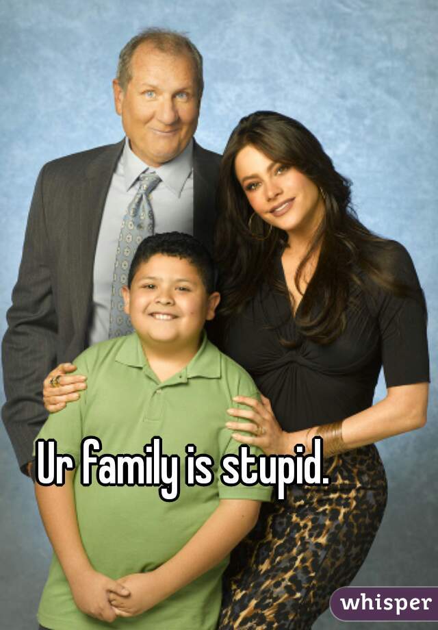 Ur family is stupid. 