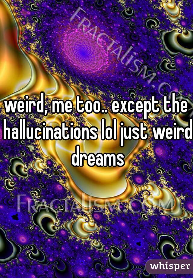 weird, me too.. except the hallucinations lol just weird dreams