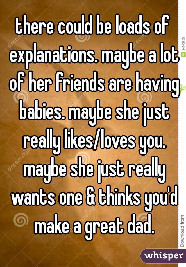 there could be loads of explanations. maybe a lot of her friends are having babies. maybe she just really likes/loves you. maybe she just really wants one & thinks you'd make a great dad.