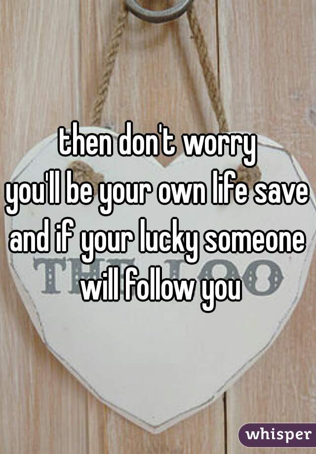 then don't worry
you'll be your own life saver
and if your lucky someone will follow you