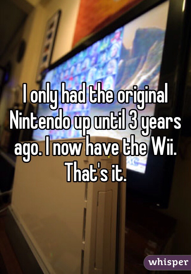 I only had the original Nintendo up until 3 years ago. I now have the Wii. That's it. 