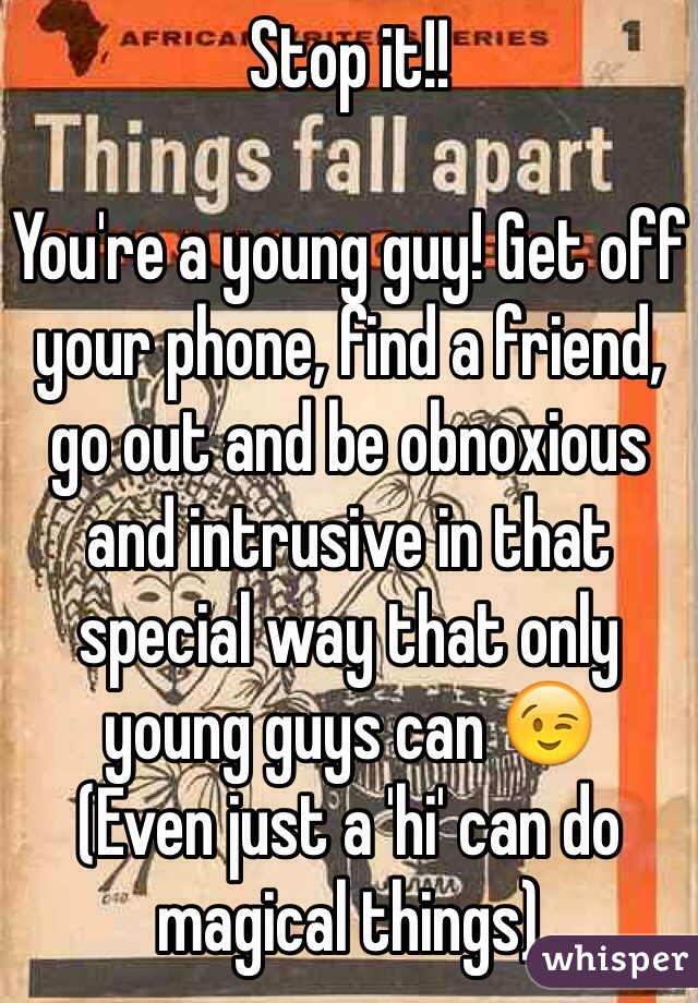 Stop it!!

You're a young guy! Get off your phone, find a friend, go out and be obnoxious and intrusive in that special way that only young guys can 😉
(Even just a 'hi' can do magical things)